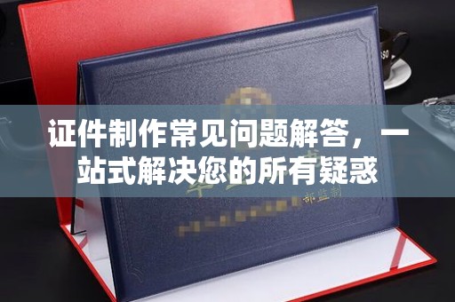 满城证件制作常见问题解答，一站式解决您的所有疑惑